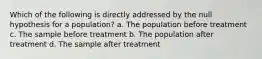 Which of the following is directly addressed by the null hypothesis for a population? a. The population before treatment c. The sample before treatment b. The population after treatment d. The sample after treatment