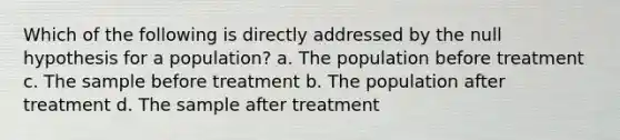 Which of the following is directly addressed by the null hypothesis for a population? a. The population before treatment c. The sample before treatment b. The population after treatment d. The sample after treatment