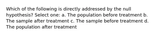 Which of the following is directly addressed by the null hypothesis?​ Select one: a. ​The population before treatment b. ​The sample after treatment c. ​The sample before treatment d. ​The population after treatment