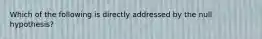 Which of the following is directly addressed by the null hypothesis?​