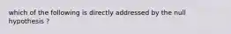 which of the following is directly addressed by the null hypothesis ?