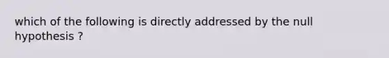 which of the following is directly addressed by the null hypothesis ?