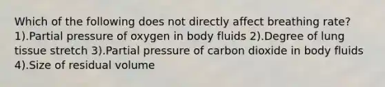 Which of the following does not directly affect breathing rate? 1).Partial pressure of oxygen in body fluids 2).Degree of lung tissue stretch 3).Partial pressure of carbon dioxide in body fluids 4).Size of residual volume