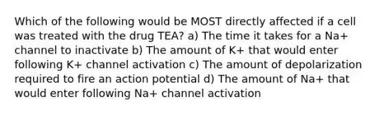 Which of the following would be MOST directly affected if a cell was treated with the drug TEA? a) The time it takes for a Na+ channel to inactivate b) The amount of K+ that would enter following K+ channel activation c) The amount of depolarization required to fire an action potential d) The amount of Na+ that would enter following Na+ channel activation