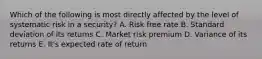 Which of the following is most directly affected by the level of systematic risk in a security? A. Risk free rate B. Standard deviation of its returns C. Market risk premium D. Variance of its returns E. It's expected rate of return