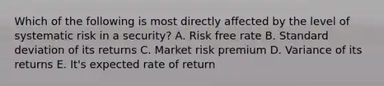 Which of the following is most directly affected by the level of systematic risk in a security? A. Risk free rate B. Standard deviation of its returns C. Market risk premium D. Variance of its returns E. It's expected rate of return