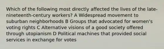 Which of the following most directly affected the lives of the late-nineteenth-century workers? A Widespread movement to suburban neighborhoods B Groups that advocated for women's voting rights C Alternative visions of a good society offered through utopianism D Political machines that provided social services in exchange for votes