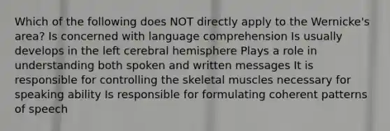 Which of the following does NOT directly apply to the Wernicke's area? Is concerned with language comprehension Is usually develops in the left cerebral hemisphere Plays a role in understanding both spoken and written messages It is responsible for controlling the skeletal muscles necessary for speaking ability Is responsible for formulating coherent patterns of speech