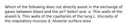 Which of the following does not directly assist in the exchange of gases between blood and the air? Select one: a. Thin walls of the alveoli b. Thin walls of the capillaries of the lung c. Viscosity of the respiratory mucosa d. Alveolar surface area