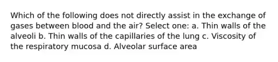 Which of the following does not directly assist in the exchange of gases between blood and the air? Select one: a. Thin walls of the alveoli b. Thin walls of the capillaries of the lung c. Viscosity of the respiratory mucosa d. Alveolar surface area