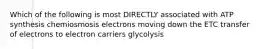 Which of the following is most DIRECTLY associated with ATP synthesis chemiosmosis electrons moving down the ETC transfer of electrons to electron carriers glycolysis