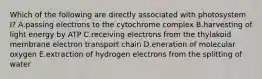 Which of the following are directly associated with photosystem I? A.passing electrons to the cytochrome complex B.harvesting of light energy by ATP C.receiving electrons from the thylakoid membrane electron transport chain D.eneration of molecular oxygen E.extraction of hydrogen electrons from the splitting of water