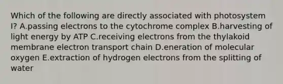 Which of the following are directly associated with photosystem I? A.passing electrons to the cytochrome complex B.harvesting of light energy by ATP C.receiving electrons from the thylakoid membrane electron transport chain D.eneration of molecular oxygen E.extraction of hydrogen electrons from the splitting of water