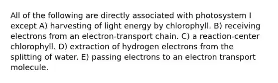 All of the following are directly associated with photosystem I except A) harvesting of light energy by chlorophyll. B) receiving electrons from an electron-transport chain. C) a reaction-center chlorophyll. D) extraction of hydrogen electrons from the splitting of water. E) passing electrons to an electron transport molecule.