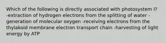 Which of the following is directly associated with photosystem I? -extraction of hydrogen electrons from the splitting of water -generation of molecular oxygen -receiving electrons from the thylakoid membrane electron transport chain -harvesting of light energy by ATP