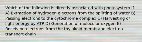 Which of the following is directly associated with photosystem I? A) Extraction of hydrogen electrons from the splitting of water B) Passing electrons to the cytochrome complex C) Harvesting of light energy by ATP D) Generation of molecular oxygen E) Receiving electrons from the thylakoid membrane electron transport chain