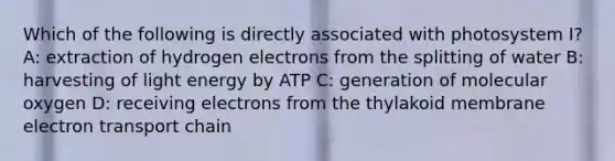 Which of the following is directly associated with photosystem I? A: extraction of hydrogen electrons from the splitting of water B: harvesting of light energy by ATP C: generation of molecular oxygen D: receiving electrons from the thylakoid membrane electron transport chain