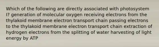 Which of the following are directly associated with photosystem I? generation of molecular oxygen receiving electrons from the thylakoid membrane electron transport chain passing electrons to the thylakoid membrane electron transport chain extraction of hydrogen electrons from the splitting of water harvesting of light energy by ATP