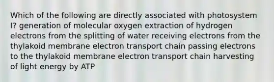 Which of the following are directly associated with photosystem I? generation of molecular oxygen extraction of hydrogen electrons from the splitting of water receiving electrons from the thylakoid membrane electron transport chain passing electrons to the thylakoid membrane electron transport chain harvesting of light energy by ATP