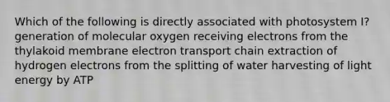 Which of the following is directly associated with photosystem I? generation of molecular oxygen receiving electrons from the thylakoid membrane electron transport chain extraction of hydrogen electrons from the splitting of water harvesting of light energy by ATP