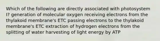 Which of the following are directly associated with photosystem I? generation of molecular oxygen receiving electrons from the thylakoid membrane's ETC passing electrons to the thylakoid membrane's ETC extraction of hydrogen electrons from the splitting of water harvesting of light energy by ATP