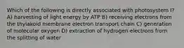 Which of the following is directly associated with photosystem I? A) harvesting of light energy by ATP B) receiving electrons from the thylakoid membrane electron transport chain C) generation of molecular oxygen D) extraction of hydrogen electrons from the splitting of water