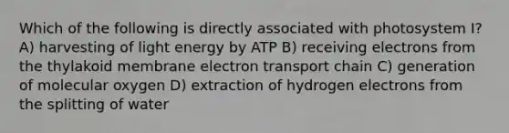 Which of the following is directly associated with photosystem I? A) harvesting of light energy by ATP B) receiving electrons from the thylakoid membrane electron transport chain C) generation of molecular oxygen D) extraction of hydrogen electrons from the splitting of water