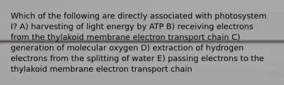 Which of the following are directly associated with photosystem I? A) harvesting of light energy by ATP B) receiving electrons from the thylakoid membrane electron transport chain C) generation of molecular oxygen D) extraction of hydrogen electrons from the splitting of water E) passing electrons to the thylakoid membrane electron transport chain