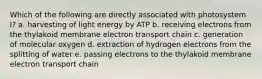 Which of the following are directly associated with photosystem I? a. harvesting of light energy by ATP b. receiving electrons from the thylakoid membrane electron transport chain c. generation of molecular oxygen d. extraction of hydrogen electrons from the splitting of water e. passing electrons to the thylakoid membrane electron transport chain