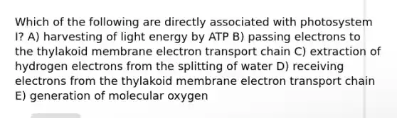 Which of the following are directly associated with photosystem I? A) harvesting of light energy by ATP B) passing electrons to the thylakoid membrane electron transport chain C) extraction of hydrogen electrons from the splitting of water D) receiving electrons from the thylakoid membrane electron transport chain E) generation of molecular oxygen