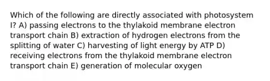 Which of the following are directly associated with photosystem I? A) passing electrons to the thylakoid membrane electron transport chain B) extraction of hydrogen electrons from the splitting of water C) harvesting of light energy by ATP D) receiving electrons from the thylakoid membrane electron transport chain E) generation of molecular oxygen