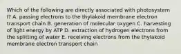 Which of the following are directly associated with photosystem I? A. passing electrons to the thylakoid membrane electron transport chain B. generation of molecular oxygen C. harvesting of light energy by ATP D. extraction of hydrogen electrons from the splitting of water E. receiving electrons from the thylakoid membrane electron transport chain