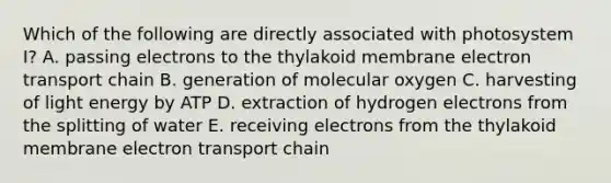 Which of the following are directly associated with photosystem I? A. passing electrons to the thylakoid membrane electron transport chain B. generation of molecular oxygen C. harvesting of light energy by ATP D. extraction of hydrogen electrons from the splitting of water E. receiving electrons from the thylakoid membrane electron transport chain