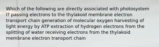 Which of the following are directly associated with photosystem I? passing electrons to the thylakoid membrane electron transport chain generation of molecular oxygen harvesting of light energy by ATP extraction of hydrogen electrons from the splitting of water receiving electrons from the thylakoid membrane electron transport chain