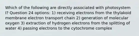 Which of the following are directly associated with photosystem I? Question 24 options: 1) receiving electrons from the thylakoid membrane electron transport chain 2) generation of molecular oxygen 3) extraction of hydrogen electrons from the splitting of water 4) passing electrons to the cytochrome complex