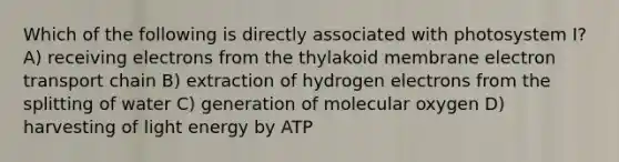 Which of the following is directly associated with photosystem I? A) receiving electrons from the thylakoid membrane electron transport chain B) extraction of hydrogen electrons from the splitting of water C) generation of molecular oxygen D) harvesting of light energy by ATP