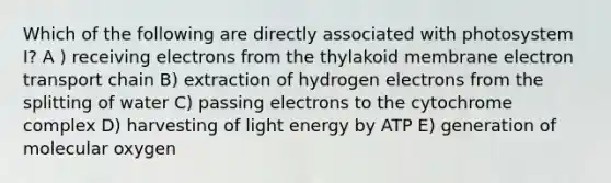 Which of the following are directly associated with photosystem I? A ) receiving electrons from the thylakoid membrane electron transport chain B) extraction of hydrogen electrons from the splitting of water C) passing electrons to the cytochrome complex D) harvesting of light energy by ATP E) generation of molecular oxygen