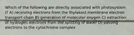 Which of the following are directly associated with photosystem I? A) receiving electrons from the thylakoid membrane electron transport chain B) generation of molecular oxygen C) extraction of hydrogen electrons from the splitting of water D) passing electrons to the cytochrome complex