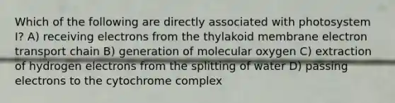 Which of the following are directly associated with photosystem I? A) receiving electrons from the thylakoid membrane electron transport chain B) generation of molecular oxygen C) extraction of hydrogen electrons from the splitting of water D) passing electrons to the cytochrome complex