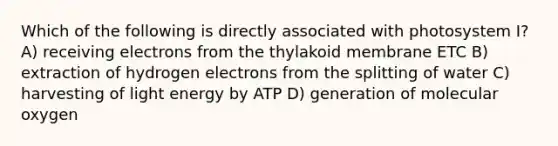 Which of the following is directly associated with photosystem I? A) receiving electrons from the thylakoid membrane ETC B) extraction of hydrogen electrons from the splitting of water C) harvesting of light energy by ATP D) generation of molecular oxygen