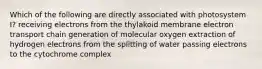 Which of the following are directly associated with photosystem I? receiving electrons from the thylakoid membrane electron transport chain generation of molecular oxygen extraction of hydrogen electrons from the splitting of water passing electrons to the cytochrome complex