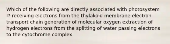 Which of the following are directly associated with photosystem I? receiving electrons from the thylakoid membrane electron transport chain generation of molecular oxygen extraction of hydrogen electrons from the splitting of water passing electrons to the cytochrome complex