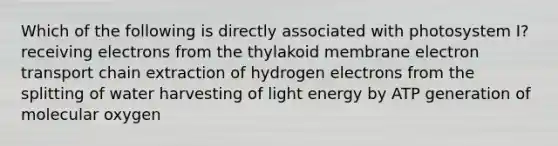 Which of the following is directly associated with photosystem I? receiving electrons from the thylakoid membrane electron transport chain extraction of hydrogen electrons from the splitting of water harvesting of light energy by ATP generation of molecular oxygen