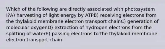 Which of the following are directly associated with photosystem I?A) harvesting of light energy by ATPB) receiving electrons from the thylakoid membrane electron transport chainC) generation of molecular oxygenD) extraction of hydrogen electrons from the splitting of waterE) passing electrons to the thylakoid membrane electron transport chain