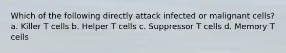 Which of the following directly attack infected or malignant cells? a. Killer T cells b. Helper T cells c. Suppressor T cells d. Memory T cells