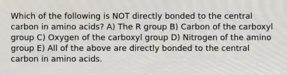 Which of the following is NOT directly bonded to the central carbon in amino acids? A) The R group B) Carbon of the carboxyl group C) Oxygen of the carboxyl group D) Nitrogen of the amino group E) All of the above are directly bonded to the central carbon in amino acids.