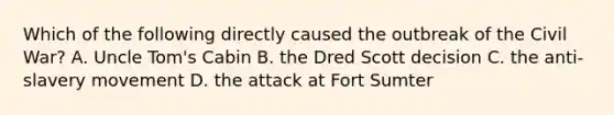 Which of the following directly caused the outbreak of the Civil War? A. Uncle Tom's Cabin B. the Dred Scott decision C. the anti-slavery movement D. the attack at Fort Sumter