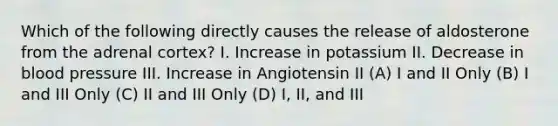 Which of the following directly causes the release of aldosterone from the adrenal cortex? I. Increase in potassium II. Decrease in blood pressure III. Increase in Angiotensin II (A) I and II Only (B) I and III Only (C) II and III Only (D) I, II, and III