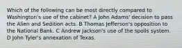 Which of the following can be most directly compared to Washington's use of the cabinet? A John Adams' decision to pass the Alien and Sedition acts. B Thomas Jefferson's opposition to the National Bank. C Andrew Jackson's use of the spoils system. D John Tyler's annexation of Texas.