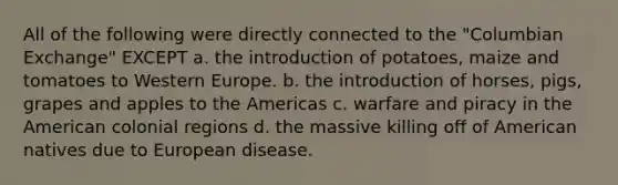 All of the following were directly connected to the "Columbian Exchange" EXCEPT a. the introduction of potatoes, maize and tomatoes to Western Europe. b. the introduction of horses, pigs, grapes and apples to the Americas c. warfare and piracy in the American colonial regions d. the massive killing off of American natives due to European disease.